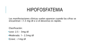 HIPOFOSFATEMIA
Las manifestaciones clínicas suelen aparecer cuando las cifras se
encuentran <1.5 mg/dl o si el descenso es rápido.
Clasificación:
Leve: 2.5 – 3mg/dl
Moderada: 1- 2.5mg/dl
Grave: <1mg/dl
 