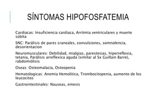 SÍNTOMAS HIPOFOSFATEMIA
Cardiacas: Insuficiencia cardiaca, Arritmia ventriculares y muerte
súbita
SNC: Parálisis de pares craneales, convulsiones, somnolencia,
desorientacion
Neuromusculares: Debilidad, mialgias, parestesias, hiperreflexia,
tetania, Parálisis arreflexica aguda (similar al Sx Guillain Barre),
rabdomiólisis
Oseas: Osteomalacia, Osteopenia
Hematologicas: Anemia Hemolitica, Trombocitopenia, aumento de los
leucocitos
Gastrointestinales: Nauseas, emesis
 