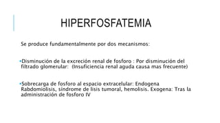 HIPERFOSFATEMIA
Se produce fundamentalmente por dos mecanismos:
Disminución de la excreción renal de fosforo : Por disminución del
filtrado glomerular: (Insuficiencia renal aguda causa mas frecuente)
Sobrecarga de fosforo al espacio extracelular: Endogena
Rabdomiolisis, síndrome de lisis tumoral, hemolisis. Exogena: Tras la
administración de fosforo IV
 
