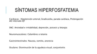 SÍNTOMAS HIPERFOSFATEMIA
Cardiacas: Hipotensión arterial, bradicardia, parada cardiaca, Prolongación
del intervalo QT
SNC: Ansiedad e irritabilidad, depresión, psicosis y letargia
Neuromusculares: Calambres o tetania
Gastrointestinales: Nausea, vomito, anorexia
Oculares: Disminución de la agudeza visual, conjuntivitis
 