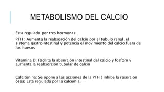 METABOLISMO DEL CALCIO
Esta regulado por tres hormonas:
PTH : Aumenta la reabsorción del calcio por el tubulo renal, el
sistema gastrointestinal y potencia el movimiento del calcio fuera de
los huesos
Vitamina D: Facilita la absorción intestinal del calcio y fosforo y
aumenta la reabsorción tubular de calcio
Calcitonina: Se opone a las acciones de la PTH ( inhibe la resorción
ósea) Esta regulada por la calcemia.
 