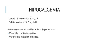 HIPOCALCEMIA
Calcio sérico total: <8 mg/dl
Calcio iónico: < 4.7mg / dl
Determinantes en la clínica de la hipocalcemia:
-Velocidad de instauración
-Valor de la fracción ionizada
 