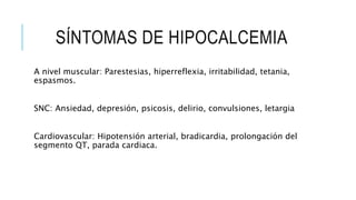 SÍNTOMAS DE HIPOCALCEMIA
A nivel muscular: Parestesias, hiperreflexia, irritabilidad, tetania,
espasmos.
SNC: Ansiedad, depresión, psicosis, delirio, convulsiones, letargia
Cardiovascular: Hipotensión arterial, bradicardia, prolongación del
segmento QT, parada cardiaca.
 