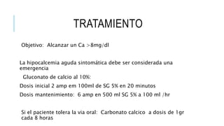 TRATAMIENTO
Objetivo: Alcanzar un Ca >8mg/dl
La hipocalcemia aguda sintomática debe ser considerada una
emergencia
Gluconato de calcio al 10%:
Dosis inicial 2 amp em 100ml de SG 5% en 20 minutos
Dosis mantenimiento: 6 amp en 500 ml SG 5% a 100 ml /hr
Si el paciente tolera la via oral: Carbonato calcico a dosis de 1gr
cada 8 horas
 