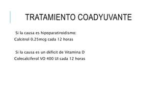 TRATAMIENTO COADYUVANTE
Si la causa es hipoparatiroidismo:
Calcitrol 0.25mcg cada 12 horas
Si la causa es un déficit de Vitamina D
Colecalciferol VO 400 UI cada 12 horas
 