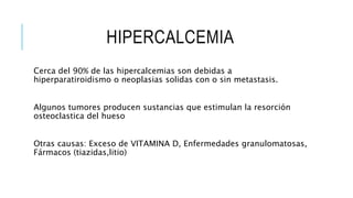 HIPERCALCEMIA
Cerca del 90% de las hipercalcemias son debidas a
hiperparatiroidismo o neoplasias solidas con o sin metastasis.
Algunos tumores producen sustancias que estimulan la resorción
osteoclastica del hueso
Otras causas: Exceso de VITAMINA D, Enfermedades granulomatosas,
Fármacos (tiazidas,litio)
 