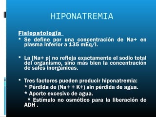 HIPONATREMIA
Fisiopatología
 Se define por una concentración de Na+ en
  plasma inferior a 135 mEq/l.

 La [Na+ p] no refleja exactamente el sodio total
  del organismo, sino más bien la concentración
  de sales inorgánicas.

 Tres factores pueden producir hiponatremia:
  * Pérdida de (Na+ + K+) sin pérdida de agua.
  * Aporte excesivo de agua.
   * Estímulo no osmótico para la liberación de
  ADH .
 