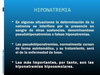 HIPONATREMIA

 En algunas situaciones la determinación de la
  natremia se interfiere por la presencia en
  sangre de otras sustancias, denominandose
  pseudohiponatremias o falsas hiponatremias.

 Las pseudohiponatremias, normalmente cursan
  de forma asintomática, y su tratamiento, será
  el de la enfermedad de base.

 Las más importantes, por tanto, son las
  hiponatremias hipoosmolares.
 