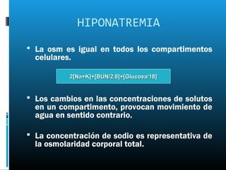 HIPONATREMIA
 La osm es igual en todos los compartimentos
  celulares.

           2[Na+K]+[BUN/2.8]+[Glucosa/18]


 Los cambios en las concentraciones de solutos
  en un compartimento, provocan movimiento de
  agua en sentido contrario.

 La concentración de sodio es representativa de
  la osmolaridad corporal total.
 