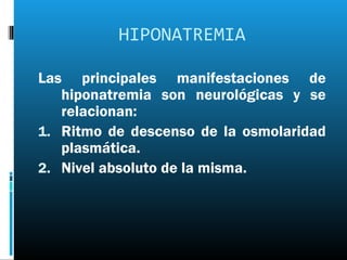 HIPONATREMIA

Las principales manifestaciones de
   hiponatremia son neurológicas y se
   relacionan:
1. Ritmo de descenso de la osmolaridad
   plasmática.
2. Nivel absoluto de la misma.
 