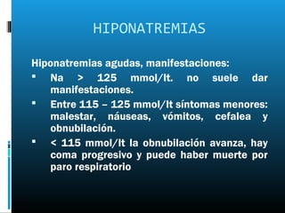 HIPONATREMIAS

Hiponatremias agudas, manifestaciones:
 Na > 125 mmol/lt. no suele dar
   manifestaciones.
 Entre 115 – 125 mmol/lt síntomas menores:
   malestar, náuseas, vómitos, cefalea y
   obnubilación.
 < 115 mmol/lt la obnubilación avanza, hay
   coma progresivo y puede haber muerte por
   paro respiratorio
 