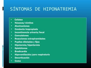 SÍNTOMAS DE HIPONATREMIA
•   Cefalea
•   Náuseas/vómitos
•   Alucinaciones
•   Conducta inapropiada
•   Incontinencia urinaria/fecal
•   Convulsiones
•   Reacciones extrapiramidales
•   Pupilas dilatadas y fijas
•   Hipotermia/hipertermia
•   Opistótonos
•   Bradicardia
•   Hipoventilación/paro respiratorio
•   Decorticación
•   Coma
 