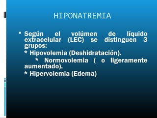HIPONATREMIA
 Según    el   volúmen    de    líquido
 extracelular (LEC) se distinguen 3
 grupos:
 * Hipovolemia (Deshidratación).
    * Normovolemia ( o ligeramente
 aumentado).
 * Hipervolemia (Edema)
 