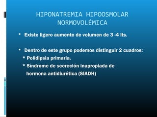 HIPONATREMIA HIPOOSMOLAR
             NORMOVOLÉMICA
 Existe ligero aumento de volumen de 3 -4 lts.


 Dentro de este grupo podemos distinguir 2 cuadros:
 * Polidipsia primaria.
 * Síndrome de secreción inapropiada de
   hormona antidiurética (SIADH)
 