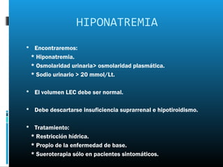 HIPONATREMIA
 Encontraremos:
 * Hiponatremia.
 * Osmolaridad urinaria> osmolaridad plasmática.
 * Sodio urinario > 20 mmol/Lt.

 El volumen LEC debe ser normal.


 Debe descartarse insuficiencia suprarrenal e hipotiroidismo.


 Tratamiento:
 * Restricción hídrica.
 * Propio de la enfermedad de base.
 * Sueroterapia sólo en pacientes sintomáticos.
 