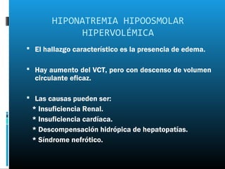 HIPONATREMIA HIPOOSMOLAR
             HIPERVOLÉMICA
 El hallazgo característico es la presencia de edema.

 Hay aumento del VCT, pero con descenso de volumen
  circulante eficaz.

 Las causas pueden ser:
 * Insuficiencia Renal.
 * Insuficiencia cardíaca.
 * Descompensación hidrópica de hepatopatías.
 * Síndrome nefrótico.
 