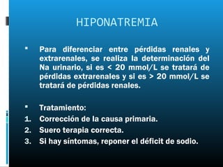 HIPONATREMIA

   Para diferenciar entre pérdidas renales y
    extrarenales, se realiza la determinación del
    Na urinario, si es < 20 mmol/L se tratará de
    pérdidas extrarenales y si es > 20 mmol/L se
    tratará de pérdidas renales.

  Tratamiento:
1. Corrección de la causa primaria.
2. Suero terapia correcta.
3. Si hay síntomas, reponer el déficit de sodio.
 