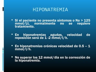 HIPONATREMIA
 Si el paciente no presenta síntomas o Na > 125
  mmol/Lt, normalmente       no   se    requiere
  tratamiento.

 En   hiponatremias agudas, velocidad       de
  reposición será de 1 -2 mmol/l/h.

 En hiponatremias crónicas velocidad de 0.5 – 1
  mmol/l/h.

 No superar los 12 mmol/dia en la corrección de
  la hiponatremia.
 