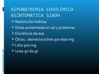 HIPONATREMIA EUVOLÉMICA
ASINTOMÁTICA SIADH
 Restricción hidríca
 Dieta aumentada en sal y proteínas
 Diuréticos de asa
 Otros : demeclociclina 300-600 mg
 Litio 300 mg
 Urea 30-60 gr
 
