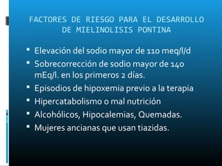 FACTORES DE RIESGO PARA EL DESARROLLO
       DE MIELINOLISIS PONTINA

 Elevación del sodio mayor de 110 meq/l/d
 Sobrecorrección de sodio mayor de 140
    mEq/l. en los primeros 2 días.
   Episodios de hipoxemia previo a la terapia
   Hipercatabolismo o mal nutrición
   Alcohólicos, Hipocalemias, Quemadas.
   Mujeres ancianas que usan tiazidas.
 