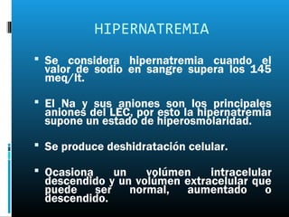 HIPERNATREMIA
 Se considera hipernatremia cuando el
  valor de sodio en sangre supera los 145
  meq/lt.

 El Na y sus aniones son los principales
  aniones del LEC, por esto la hipernatremia
  supone un estado de hiperosmolaridad.

 Se produce deshidratación celular.

 Ocasiona    un    volúmen    intracelular
  descendido y un volúmen extracelular que
  puede ser normal, aumentado o
  descendido.
 