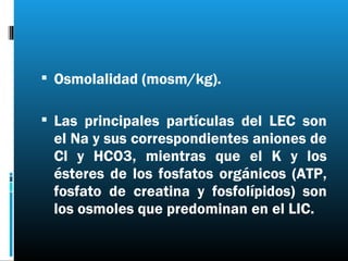  Osmolalidad (mosm/kg).

 Las principales partículas del LEC son
 el Na y sus correspondientes aniones de
 Cl y HCO3, mientras que el K y los
 ésteres de los fosfatos orgánicos (ATP,
 fosfato de creatina y fosfolípidos) son
 los osmoles que predominan en el LIC.
 