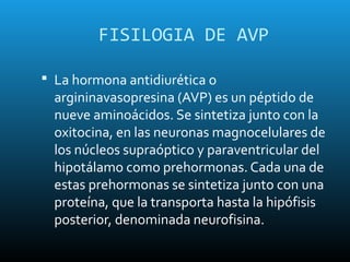 FISILOGIA DE AVP

 La hormona antidiurética o
  argininavasopresina (AVP) es un péptido de
  nueve aminoácidos. Se sintetiza junto con la
  oxitocina, en las neuronas magnocelulares de
  los núcleos supraóptico y paraventricular del
  hipotálamo como prehormonas. Cada una de
  estas prehormonas se sintetiza junto con una
  proteína, que la transporta hasta la hipófisis
  posterior, denominada neurofisina.
 
