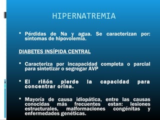 HIPERNATREMIA
 Pérdidas de Na y agua. Se caracterizan por:
  síntomas de hipovolemia.

DIABETES INSÍPIDA CENTRAL

 Caracteriza por incapacidad completa o parcial
  para sintetizar o segregar AVP

 El  riñón   pierde         la    capacidad   para
  concentrar orina.

 Mayoría de causa idiopática, entre las causas
  conocidas más frecuentes estan: lesiones
  estructurales, malformaciones congénitas y
  enfermedades genéticas.
 