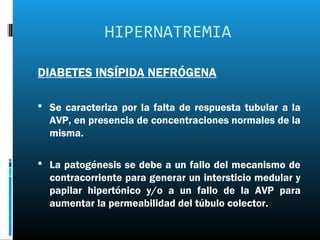 HIPERNATREMIA

DIABETES INSÍPIDA NEFRÓGENA

 Se caracteriza por la falta de respuesta tubular a la
  AVP, en presencia de concentraciones normales de la
  misma.

 La patogénesis se debe a un fallo del mecanismo de
  contracorriente para generar un intersticio medular y
  papilar hipertónico y/o a un fallo de la AVP para
  aumentar la permeabilidad del túbulo colector.
 