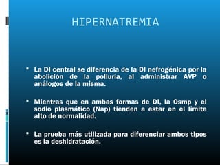 HIPERNATREMIA


 La DI central se diferencia de la DI nefrogénica por la
  abolición de la poliuria, al administrar AVP o
  análogos de la misma.

 Mientras que en ambas formas de DI, la Osmp y el
  sodio plasmático (Nap) tienden a estar en el límite
  alto de normalidad.

 La prueba más utilizada para diferenciar ambos tipos
  es la deshidratación.
 