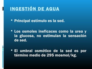 INGESTIÓN DE AGUA

 Principal estímulo es la sed.

 Los osmoles ineficaces como la urea y
 la glucosa, no estimulan la sensación
 de sed.

 El umbral osmótico de la sed es por
 término medio de 295 mosmol/kg.
 