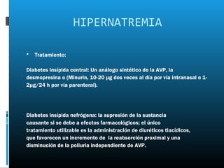 HIPERNATREMIA

   Tratamiento:

Diabetes insípida central: Un análogo sintético de la AVP, la
desmopresina o (Minurin, 10-20 μg dos veces al día por vía intranasal o 1-
2μg/24 h por vía parenteral).




Diabetes insípida nefrógena: la supresión de la sustancia
causante si se debe a efectos farmacológicos; el único
tratamiento utilizable es la administración de diuréticos tiacídicos,
que favorecen un incremento de la reabsorción proximal y una
disminución de la poliuria independiente de AVP.
 