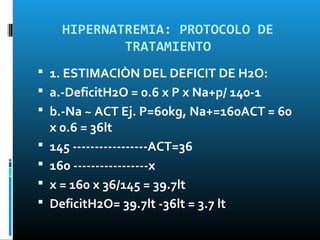 HIPERNATREMIA: PROTOCOLO DE
              TRATAMIENTO
 1. ESTIMACIÒN DEL DEFICIT DE H2O:
 a.-DeficitH2O = 0.6 x P x Na+p/ 140-1
 b.-Na ~ ACT Ej. P=60kg, Na+=160ACT = 60
    x 0.6 = 36lt
   145 -----------------ACT=36
   160 -----------------x
   x = 160 x 36/145 = 39.7lt
   DeficitH2O= 39.7lt -36lt = 3.7 lt
 
