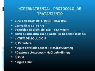 HIPERNATREMIA: PROTOCOLO DE
             TRATAMIENTO
 2.-VELOCIDAD DE ADMINISTRACION
 Corrección: 48 -72 hrs
 Velocidad de dism. del Na+: < 0.5meq/lt
 Ritmo de corrección que no supere los 12 mmol/l en 24 hrs.
 3.-TIPO DE SOLUCION
 a) Parenteral:
 * Agua destilada 1000cc + NaCl20% 68meq
 *Dextrosa 5% 1000cc + NaCl 20% 68meq
 b) Oral
 * Agua Libre
 