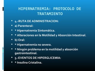 HIPERNATREMIA: PROTOCOLO DE
             TRATAMIENTO
 4.-RUTA DE ADMINISTRACION:
 a) Parenteral:
 * Hipernatremia Sintomática.
 * Alteraciones en la Motilidad y Absorción Intestinal.
 b) Oral:
 * Hipernatremia no severa.
 * Ningún problema en la motilidad y absorción
  gastrointestinal.
 5.-EVENTOS DE HIPERGLICEMIA:
 * Insulina Cristalina.
 