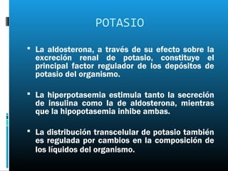 POTASIO
 La aldosterona, a través de su efecto sobre la
  excreción renal de potasio, constituye el
  principal factor regulador de los depósitos de
  potasio del organismo.

 La hiperpotasemia estimula tanto la secreción
  de insulina como la de aldosterona, mientras
  que la hipopotasemia inhibe ambas.

 La distribución transcelular de potasio también
  es regulada por cambios en la composición de
  los líquidos del organismo.
 