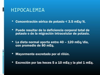 HIPOCALEMIA
 Concentración sérica de potasio < 3.5 mEq/lt.

 Puede resultar de la deficiencia corporal total de
  potasio o de la migración intracelular de potasio.

 La dieta normal aporta entre 40 – 120 mEq/dia,
  con promedio de 80 mEq.

 Mayormente excretado por el riñón.

 Excreción por las heces 5 a 10 mEq y la piel 1 mEq.
 