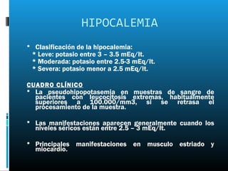HIPOCALEMIA
 Clasificación de la hipocalemia:
 * Leve: potasio entre 3 – 3.5 mEq/lt.
 * Moderada: potasio entre 2.5-3 mEq/lt.
 * Severa: potasio menor a 2.5 mEq/lt.

CUADRO CLÍNICO
 La pseudohipopotasemia en muestras de sangre de
  pacientes con leucocitosis extremas, habitualmente
  superiores a 100.000/mm3, si se retrasa el
  procesamiento de la muestra.

 Las manifestaciones aparecen generalmente cuando los
  niveles séricos están entre 2.5 – 3 mEq/lt.

 Principales manifestaciones en musculo estriado y
  miocardio.
 