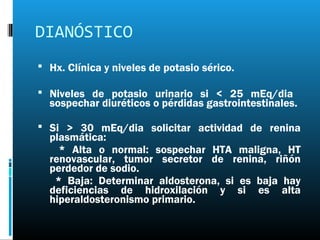 DIANÓSTICO
 Hx. Clínica y niveles de potasio sérico.

 Niveles de potasio urinario si < 25 mEq/dia
  sospechar diuréticos o pérdidas gastrointestinales.

 Si > 30 mEq/dia solicitar actividad de renina
  plasmática:
    * Alta o normal: sospechar HTA maligna, HT
  renovascular, tumor secretor de renina, riñón
  perdedor de sodio.
   * Baja: Determinar aldosterona, si es baja hay
  deficiencias de hidroxilación y si es alta
  hiperaldosteronismo primario.
 