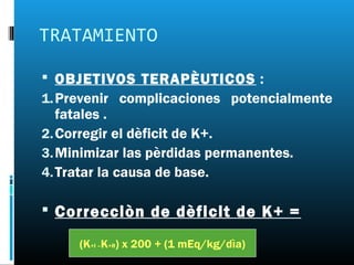 TRATAMIENTO

 OBJETIVOS TERAPÈUTICOS :
1. Prevenir complicaciones potencialmente
   fatales .
2. Corregir el dèficit de K+.
3. Minimizar las pèrdidas permanentes.
4. Tratar la causa de base.

 Correcciòn de dèficit de K+ =

     (K+I –K+R) x 200 + (1 mEq/kg/dìa)
 
