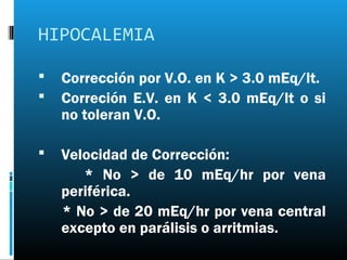 HIPOCALEMIA

   Corrección por V.O. en K > 3.0 mEq/lt.
   Correción E.V. en K < 3.0 mEq/lt o si
    no toleran V.O.

   Velocidad de Corrección:
       * No > de 10 mEq/hr por vena
    periférica.
    * No > de 20 mEq/hr por vena central
    excepto en parálisis o arritmias.
 