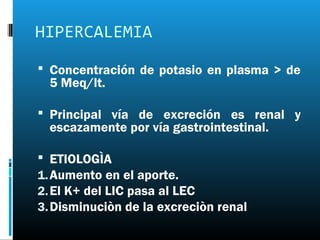 HIPERCALEMIA
 Concentración de potasio en plasma > de
  5 Meq/lt.

 Principal vía de excreción es renal y
  escazamente por vía gastrointestinal.

 ETIOLOGÌA
1. Aumento en el aporte.
2. El K+ del LIC pasa al LEC
3. Disminuciòn de la excreciòn renal
 