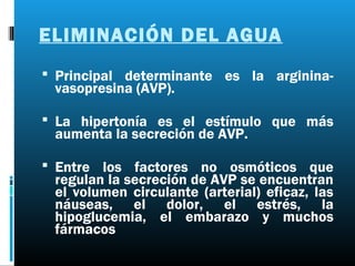 ELIMINACIÓN DEL AGUA
 Principal determinante es la arginina-
 vasopresina (AVP).

 La hipertonía es el estímulo que más
 aumenta la secreción de AVP.

 Entre los factores no osmóticos que
 regulan la secreción de AVP se encuentran
 el volumen circulante (arterial) eficaz, las
 náuseas, el dolor, el estrés, la
 hipoglucemia, el embarazo y muchos
 fármacos
 
