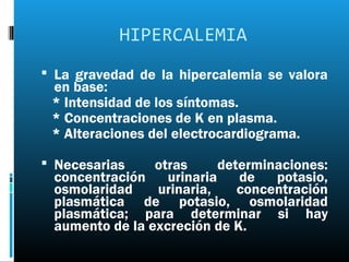 HIPERCALEMIA
 La gravedad de la hipercalemia se valora
 en base:
 * Intensidad de los síntomas.
 * Concentraciones de K en plasma.
 * Alteraciones del electrocardiograma.

 Necesarias    otras      determinaciones:
 concentración    urinaria    de   potasio,
 osmolaridad    urinaria,     concentración
 plasmática de potasio, osmolaridad
 plasmática; para determinar si hay
 aumento de la excreción de K.
 