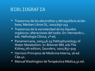 BIBLIOGRAFIA

 Trastornos de los electrolitos y del equilibrio ácido-
    base, Marban Libros SL, 2001;697-745
   Trastornos de la osmolaridad de los líquidos
    orgánicos: alteraciones del sodio. En: Hernando L.
    eds. Nefrología Clínica, 2ª ed,
   Panamericana, 2003;46-55 Pathophysiology of
    Water Metabolism. In: Brenner BM, eds The
    Kidney,7th edition, Saunders, 2002;857-919
   Harrison Principios de Medicina Interna, 16 ed.
    Càp.41.
   Manual Washington de Terapèutica Mèdica,32 ed.
 