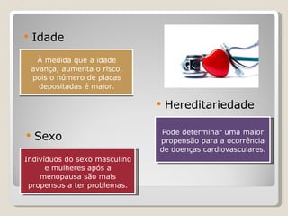 À medida que a idade avança, aumenta o risco, pois o número de placas depositadas é maior. Idade Sexo Hereditariedade Indivíduos do sexo masculino e mulheres após a menopausa são mais propensos a ter problemas. Pode determinar uma maior propensão para a ocorrência de doenças cardiovasculares. 