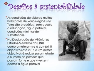 *Desafios á sustentabilidade
* As condições de vida de muitos
 habitantes de várias regiões na
 Terra são precárias , sem acesso
 a educação, água potável,
 condições minimas de
 subsistência.
* Na Declaração do Milénio, os
 Estados-Membros da ONU
 comprometeram-se a cumprir 8
 objectivos até 2015 e um desses
 objectivos é reduzir para metade
 o número de pessoas que
 passam fome e que vive sem
 acesso a àgua potável
 
