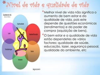 *Nível de vida e qualidade de vida
               * Melhor nível de vida não significa o
                aumento de bem estar e da
                qualidade de vida, pois este
                depende de questões económicas
                (rendimentos) e do poder de
                compra (aquisição de bens).
               * O bem estar e a qualidade de vida
                estão dependetes de vários
                factores: qualidade de saúde,
                educação, lazer, segurança pessoal,
                qualidade do ambiente, etc
 