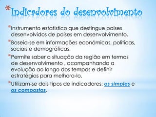 *Indicadores do desenvolvimento
*Instrumento estatistico que destingue paises
 desenvolvidos de paises em desenvolvimento.
*Baseia-se em informações económicas, politicas,
 sociais e demográficas.
*Permite saber a situação da região em termos
 de desenvolvimento , acompanhando a
 evolução ao longo dos tempos e definir
 estratégias para melhora-lo.
*Utilizam-se dois tipos de indicadores: os simples e
 os compostos.
 
