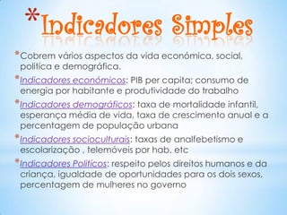 *Indicadores Simples
* Cobrem vários aspectos da vida económica, social,
 politíca e demográfica.
* Indicadores económicos: PIB per capita; consumo de
 energia por habitante e produtividade do trabalho
* Indicadores demográficos: taxa de mortalidade infantil,
 esperança média de vida, taxa de crescimento anual e a
 percentagem de população urbana
* Indicadores socioculturais: taxas de analfebetismo e
 escolarização , telemóveis por hab, etc
* Indicadores Politícos: respeito pelos direitos humanos e da
 criança, igualdade de oportunidades para os dois sexos,
 percentagem de mulheres no governo
 